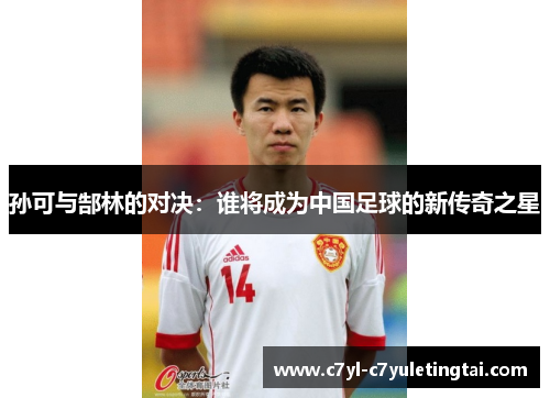 孙可与郜林的对决:谁将成为中国足球的新传奇之星 孙可与郜林的对决:谁将成为中国足球的新传奇之星